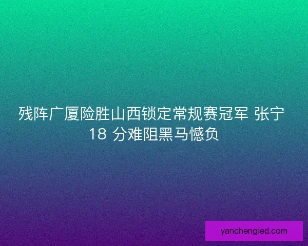 残阵广厦险胜山西锁定常规赛冠军 张宁 18 分难阻黑马憾负