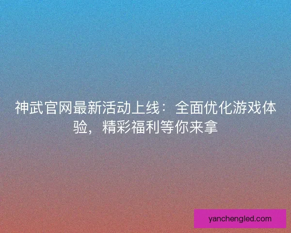 神武官网最新活动上线：全面优化游戏体验，精彩福利等你来拿