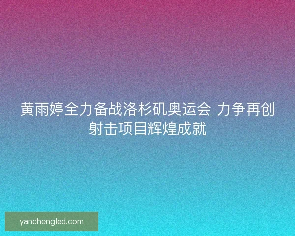 黄雨婷全力备战洛杉矶奥运会 力争再创射击项目辉煌成就