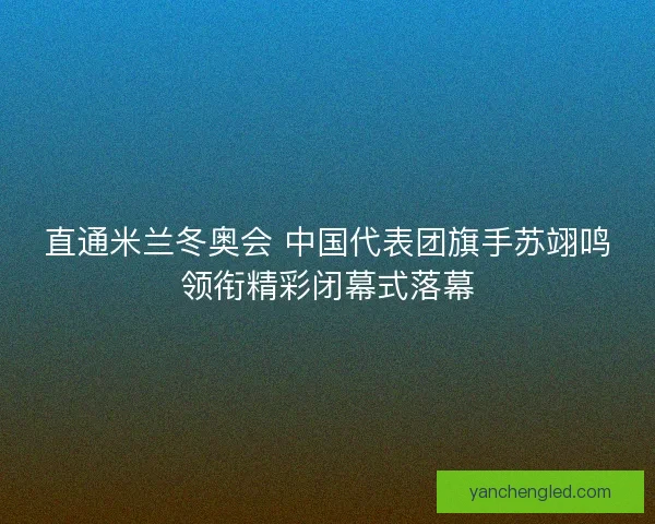 直通米兰冬奥会 中国代表团旗手苏翊鸣领衔精彩闭幕式落幕