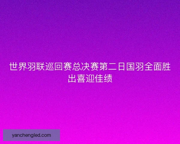 世界羽联巡回赛总决赛第二日国羽全面胜出喜迎佳绩