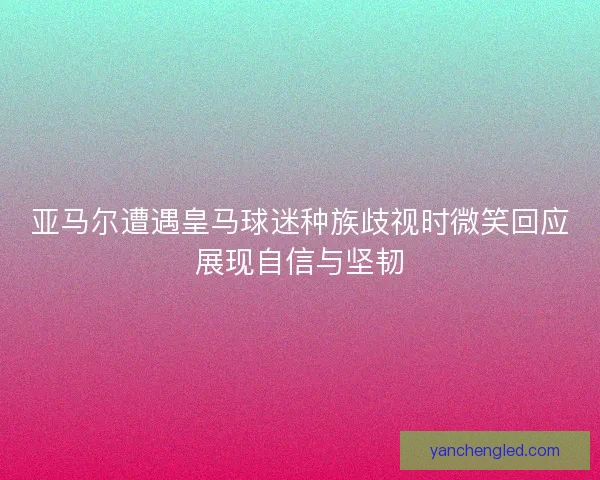 亚马尔遭遇皇马球迷种族歧视时微笑回应展现自信与坚韧