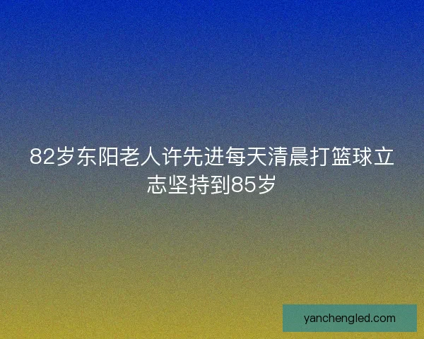 82岁东阳老人许先进每天清晨打篮球立志坚持到85岁