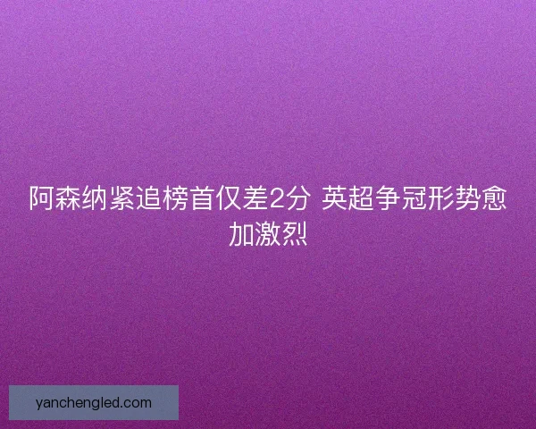 阿森纳紧追榜首仅差2分 英超争冠形势愈加激烈