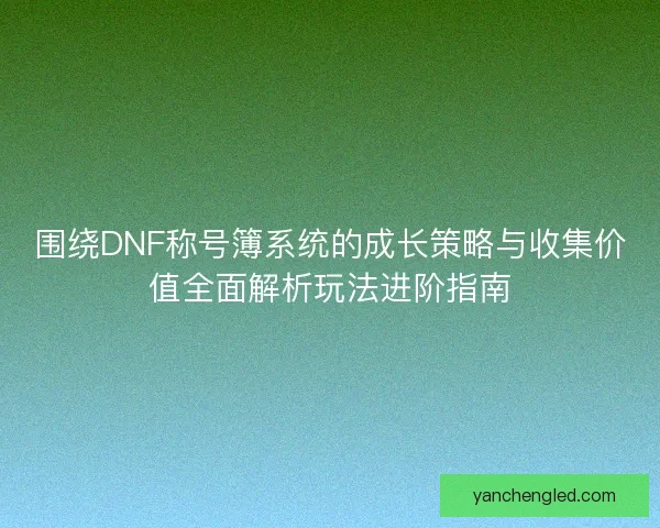 围绕DNF称号簿系统的成长策略与收集价值全面解析玩法进阶指南